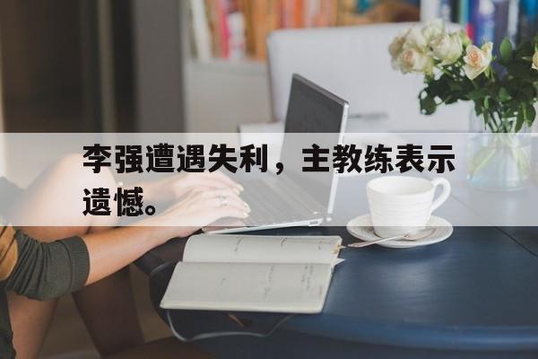 乐鱼体育首页-李强遭遇失利，主教练表示遗憾。