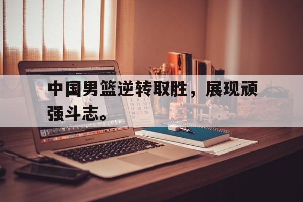 乐鱼体育首页-中国男篮逆转取胜，展现顽强斗志。
