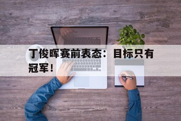 乐鱼体育首页-丁俊晖赛前表态：目标只有冠军！