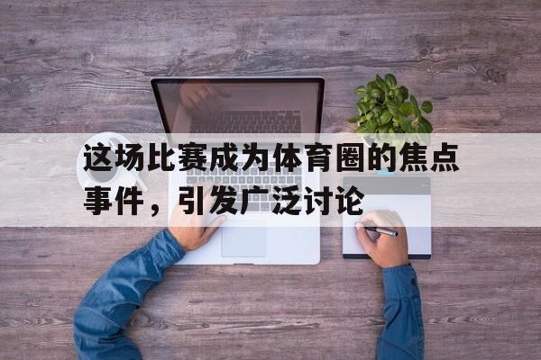 这场比赛成为体育圈的焦点事件，引发广泛讨论
