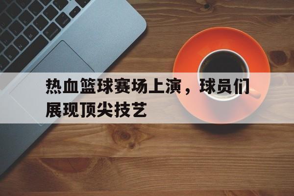 热血篮球赛场上演，球员们展现顶尖技艺